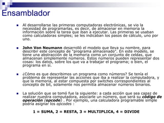 Ensamblador
 Al desarrollarse las primeras computadoras electrónicas, se vio la
necesidad de programarlas, es decir, de almacenar en memoria la
información sobre la tarea que iban a ejecutar. Las primeras se usaban
como calculadoras simples; se les indicaban los pasos de cálculo, uno por
uno.
 John Von Neumann desarrolló el modelo que lleva su nombre, para
describir este concepto de "programa almacenado". En este modelo, se
tiene una abstracción de la memoria como un conjunto de celdas, que
almacenan simplemente números. Estos números pueden representar dos
cosas: los datos, sobre los que va a trabajar el programa; o bien, el
programa en sí.
 ¿Cómo es que describimos un programa como números? Se tenía el
problema de representar las acciones que iba a realizar la computadora, y
que la memoria, al estar compuesta por switches correspondientes al
concepto de bit, solamente nos permitía almacenar números binarios.
 La solución que se tomó fue la siguiente: a cada acción que sea capaz de
realizar nuestra computadora, asociarle un número, que será su código de
operación (opcode) . Por ejemplo, una calculadora programable simple
podría asignar los opcodes :
1 = SUMA, 2 = RESTA, 3 = MULTIPLICA, 4 = DIVIDE
 