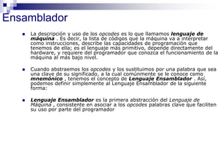 Ensamblador
 La descripción y uso de los opcodes es lo que llamamos lenguaje de
máquina . Es decir, la lista de códigos que la máquina va a interpretar
como instrucciones, describe las capacidades de programación que
tenemos de ella; es el lenguaje más primitivo, depende directamente del
hardware, y requiere del programador que conozca el funcionamiento de la
máquina al más bajo nivel.
 Cuando abstraemos los opcodes y los sustituimos por una palabra que sea
una clave de su significado, a la cual comúnmente se le conoce como
mnemónico , tenemos el concepto de Lenguaje Ensamblador . Así,
podemos definir simplemente al Lenguaje Ensamblador de la siguiente
forma:
 Lenguaje Ensamblador es la primera abstracción del Lenguaje de
Máquina , consistente en asociar a los opcodes palabras clave que faciliten
su uso por parte del programador
 