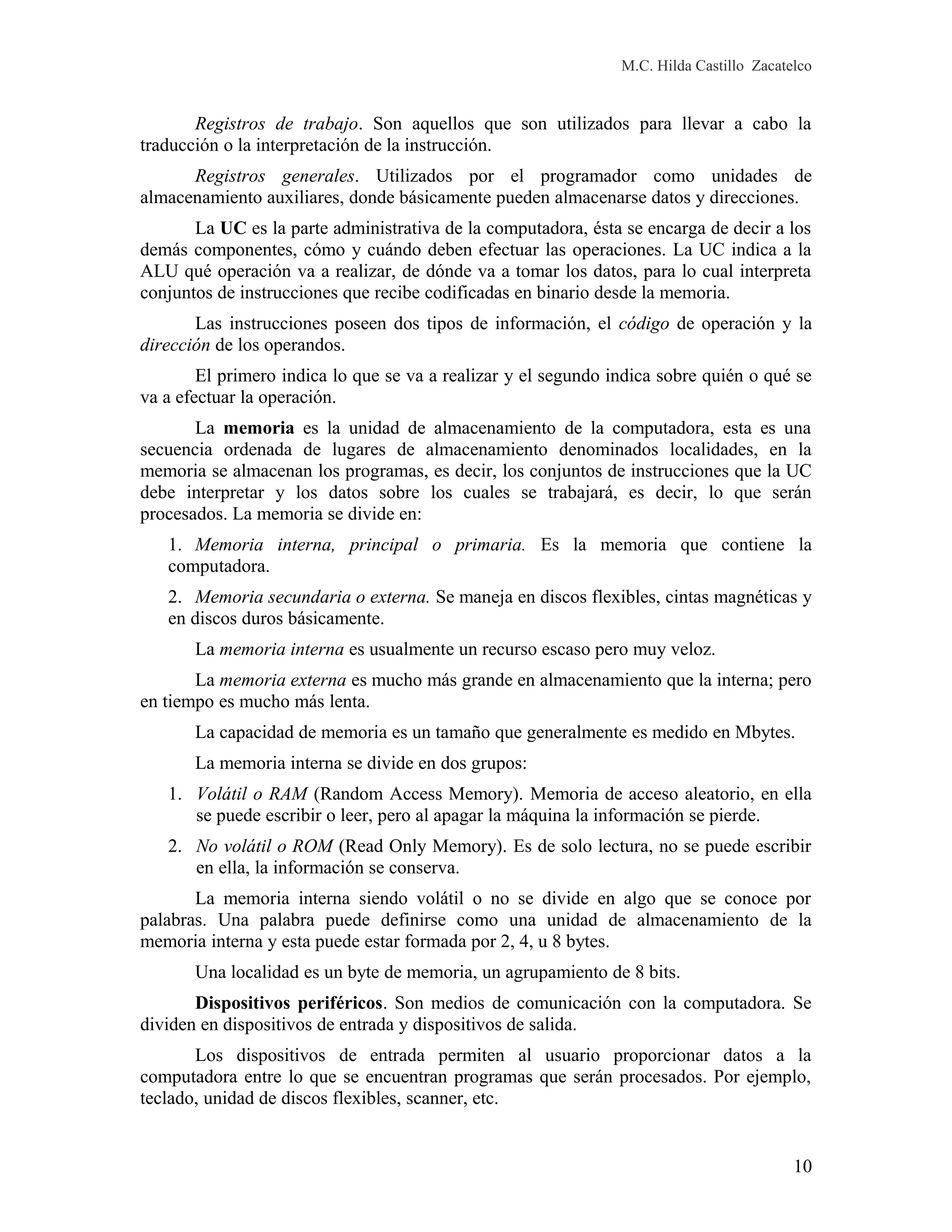 M.C. Hilda Castillo Zacatelco
Registros de trabajo. Son aquellos que son utilizados para llevar a cabo la
traducción o la interpretación de la instrucción.
Registros generales. Utilizados por el programador como unidades de
almacenamiento auxiliares, donde básicamente pueden almacenarse datos y direcciones.
La UC es la parte administrativa de la computadora, ésta se encarga de decir a los
demás componentes, cómo y cuándo deben efectuar las operaciones. La UC indica a la
ALU qué operación va a realizar, de dónde va a tomar los datos, para lo cual interpreta
conjuntos de instrucciones que recibe codificadas en binario desde la memoria.
Las instrucciones poseen dos tipos de información, el código de operación y la
dirección de los operandos.
El primero indica lo que se va a realizar y el segundo indica sobre quién o qué se
va a efectuar la operación.
La memoria es la unidad de almacenamiento de la computadora, esta es una
secuencia ordenada de lugares de almacenamiento denominados localidades, en la
memoria se almacenan los programas, es decir, los conjuntos de instrucciones que la UC
debe interpretar y los datos sobre los cuales se trabajará, es decir, lo que serán
procesados. La memoria se divide en:
1. Memoria interna, principal o primaria. Es la memoria que contiene la
computadora.
2. Memoria secundaria o externa. Se maneja en discos flexibles, cintas magnéticas y
en discos duros básicamente.
La memoria interna es usualmente un recurso escaso pero muy veloz.
La memoria externa es mucho más grande en almacenamiento que la interna; pero
en tiempo es mucho más lenta.
La capacidad de memoria es un tamaño que generalmente es medido en Mbytes.
La memoria interna se divide en dos grupos:
1. Volátil o RAM (Random Access Memory). Memoria de acceso aleatorio, en ella
se puede escribir o leer, pero al apagar la máquina la información se pierde.
2. No volátil o ROM (Read Only Memory). Es de solo lectura, no se puede escribir
en ella, la información se conserva.
La memoria interna siendo volátil o no se divide en algo que se conoce por
palabras. Una palabra puede definirse como una unidad de almacenamiento de la
memoria interna y esta puede estar formada por 2, 4, u 8 bytes.
Una localidad es un byte de memoria, un agrupamiento de 8 bits.
Dispositivos periféricos. Son medios de comunicación con la computadora. Se
dividen en dispositivos de entrada y dispositivos de salida.
Los dispositivos de entrada permiten al usuario proporcionar datos a la
computadora entre lo que se encuentran programas que serán procesados. Por ejemplo,
teclado, unidad de discos flexibles, scanner, etc.
10
 