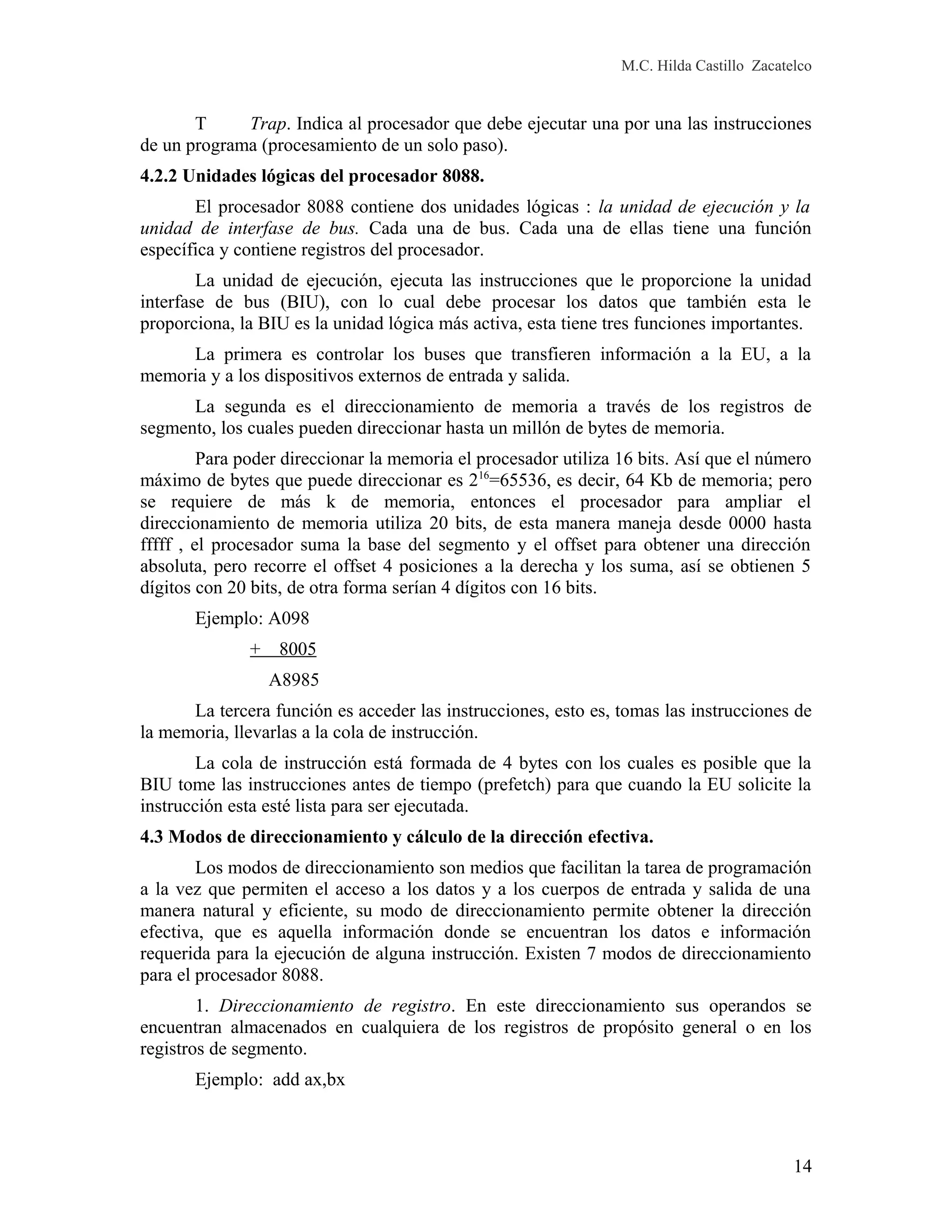 M.C. Hilda Castillo Zacatelco
T Trap. Indica al procesador que debe ejecutar una por una las instrucciones
de un programa (procesamiento de un solo paso).
4.2.2 Unidades lógicas del procesador 8088.
El procesador 8088 contiene dos unidades lógicas : la unidad de ejecución y la
unidad de interfase de bus. Cada una de bus. Cada una de ellas tiene una función
específica y contiene registros del procesador.
La unidad de ejecución, ejecuta las instrucciones que le proporcione la unidad
interfase de bus (BIU), con lo cual debe procesar los datos que también esta le
proporciona, la BIU es la unidad lógica más activa, esta tiene tres funciones importantes.
La primera es controlar los buses que transfieren información a la EU, a la
memoria y a los dispositivos externos de entrada y salida.
La segunda es el direccionamiento de memoria a través de los registros de
segmento, los cuales pueden direccionar hasta un millón de bytes de memoria.
Para poder direccionar la memoria el procesador utiliza 16 bits. Así que el número
máximo de bytes que puede direccionar es 216
=65536, es decir, 64 Kb de memoria; pero
se requiere de más k de memoria, entonces el procesador para ampliar el
direccionamiento de memoria utiliza 20 bits, de esta manera maneja desde 0000 hasta
fffff , el procesador suma la base del segmento y el offset para obtener una dirección
absoluta, pero recorre el offset 4 posiciones a la derecha y los suma, así se obtienen 5
dígitos con 20 bits, de otra forma serían 4 dígitos con 16 bits.
Ejemplo: A098
+ 8005
A8985
La tercera función es acceder las instrucciones, esto es, tomas las instrucciones de
la memoria, llevarlas a la cola de instrucción.
La cola de instrucción está formada de 4 bytes con los cuales es posible que la
BIU tome las instrucciones antes de tiempo (prefetch) para que cuando la EU solicite la
instrucción esta esté lista para ser ejecutada.
4.3 Modos de direccionamiento y cálculo de la dirección efectiva.
Los modos de direccionamiento son medios que facilitan la tarea de programación
a la vez que permiten el acceso a los datos y a los cuerpos de entrada y salida de una
manera natural y eficiente, su modo de direccionamiento permite obtener la dirección
efectiva, que es aquella información donde se encuentran los datos e información
requerida para la ejecución de alguna instrucción. Existen 7 modos de direccionamiento
para el procesador 8088.
1. Direccionamiento de registro. En este direccionamiento sus operandos se
encuentran almacenados en cualquiera de los registros de propósito general o en los
registros de segmento.
Ejemplo: add ax,bx
14
 