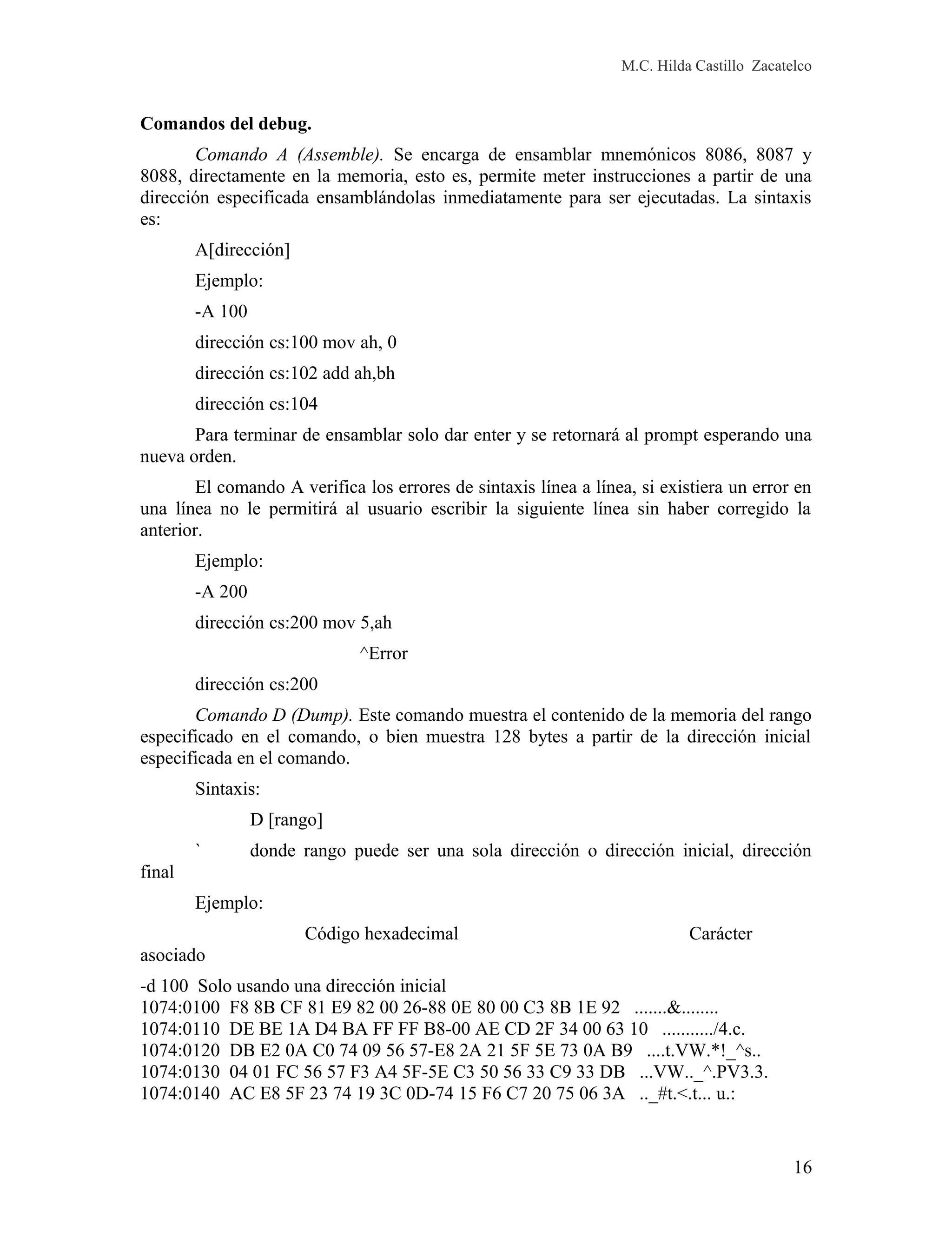 M.C. Hilda Castillo Zacatelco
Comandos del debug.
Comando A (Assemble). Se encarga de ensamblar mnemónicos 8086, 8087 y
8088, directamente en la memoria, esto es, permite meter instrucciones a partir de una
dirección especificada ensamblándolas inmediatamente para ser ejecutadas. La sintaxis
es:
A[dirección]
Ejemplo:
-A 100
dirección cs:100 mov ah, 0
dirección cs:102 add ah,bh
dirección cs:104
Para terminar de ensamblar solo dar enter y se retornará al prompt esperando una
nueva orden.
El comando A verifica los errores de sintaxis línea a línea, si existiera un error en
una línea no le permitirá al usuario escribir la siguiente línea sin haber corregido la
anterior.
Ejemplo:
-A 200
dirección cs:200 mov 5,ah
^Error
dirección cs:200
Comando D (Dump). Este comando muestra el contenido de la memoria del rango
especificado en el comando, o bien muestra 128 bytes a partir de la dirección inicial
especificada en el comando.
Sintaxis:
D [rango]
` donde rango puede ser una sola dirección o dirección inicial, dirección
final
Ejemplo:
Código hexadecimal Carácter
asociado
-d 100 Solo usando una dirección inicial
1074:0100 F8 8B CF 81 E9 82 00 26-88 0E 80 00 C3 8B 1E 92 .......&........
1074:0110 DE BE 1A D4 BA FF FF B8-00 AE CD 2F 34 00 63 10 .........../4.c.
1074:0120 DB E2 0A C0 74 09 56 57-E8 2A 21 5F 5E 73 0A B9 ....t.VW.*!_^s..
1074:0130 04 01 FC 56 57 F3 A4 5F-5E C3 50 56 33 C9 33 DB ...VW.._^.PV3.3.
1074:0140 AC E8 5F 23 74 19 3C 0D-74 15 F6 C7 20 75 06 3A .._#t.<.t... u.:
16
 
