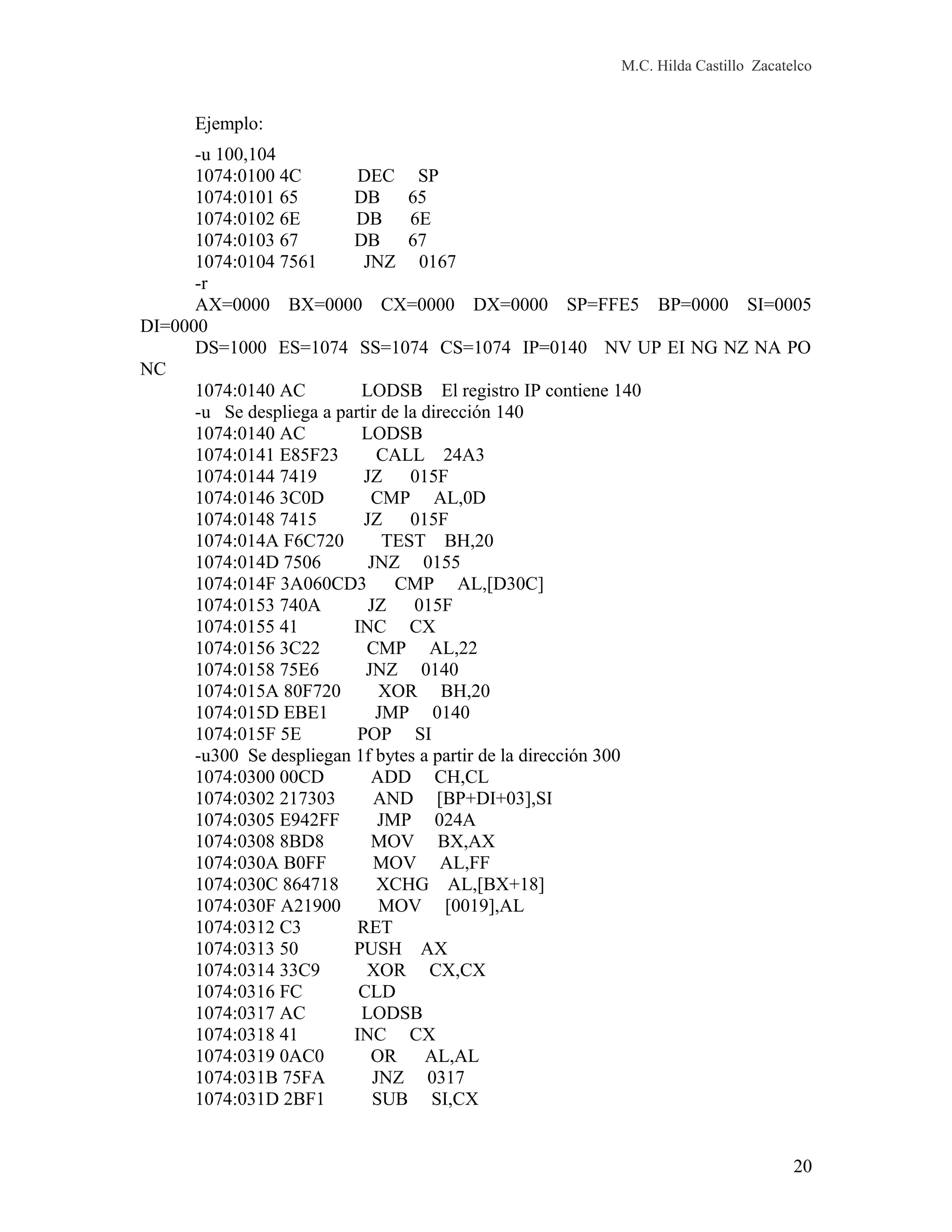 M.C. Hilda Castillo Zacatelco
Ejemplo:
-u 100,104
1074:0100 4C DEC SP
1074:0101 65 DB 65
1074:0102 6E DB 6E
1074:0103 67 DB 67
1074:0104 7561 JNZ 0167
-r
AX=0000 BX=0000 CX=0000 DX=0000 SP=FFE5 BP=0000 SI=0005
DI=0000
DS=1000 ES=1074 SS=1074 CS=1074 IP=0140 NV UP EI NG NZ NA PO
NC
1074:0140 AC LODSB El registro IP contiene 140
-u Se despliega a partir de la dirección 140
1074:0140 AC LODSB
1074:0141 E85F23 CALL 24A3
1074:0144 7419 JZ 015F
1074:0146 3C0D CMP AL,0D
1074:0148 7415 JZ 015F
1074:014A F6C720 TEST BH,20
1074:014D 7506 JNZ 0155
1074:014F 3A060CD3 CMP AL,[D30C]
1074:0153 740A JZ 015F
1074:0155 41 INC CX
1074:0156 3C22 CMP AL,22
1074:0158 75E6 JNZ 0140
1074:015A 80F720 XOR BH,20
1074:015D EBE1 JMP 0140
1074:015F 5E POP SI
-u300 Se despliegan 1f bytes a partir de la dirección 300
1074:0300 00CD ADD CH,CL
1074:0302 217303 AND [BP+DI+03],SI
1074:0305 E942FF JMP 024A
1074:0308 8BD8 MOV BX,AX
1074:030A B0FF MOV AL,FF
1074:030C 864718 XCHG AL,[BX+18]
1074:030F A21900 MOV [0019],AL
1074:0312 C3 RET
1074:0313 50 PUSH AX
1074:0314 33C9 XOR CX,CX
1074:0316 FC CLD
1074:0317 AC LODSB
1074:0318 41 INC CX
1074:0319 0AC0 OR AL,AL
1074:031B 75FA JNZ 0317
1074:031D 2BF1 SUB SI,CX
20
 