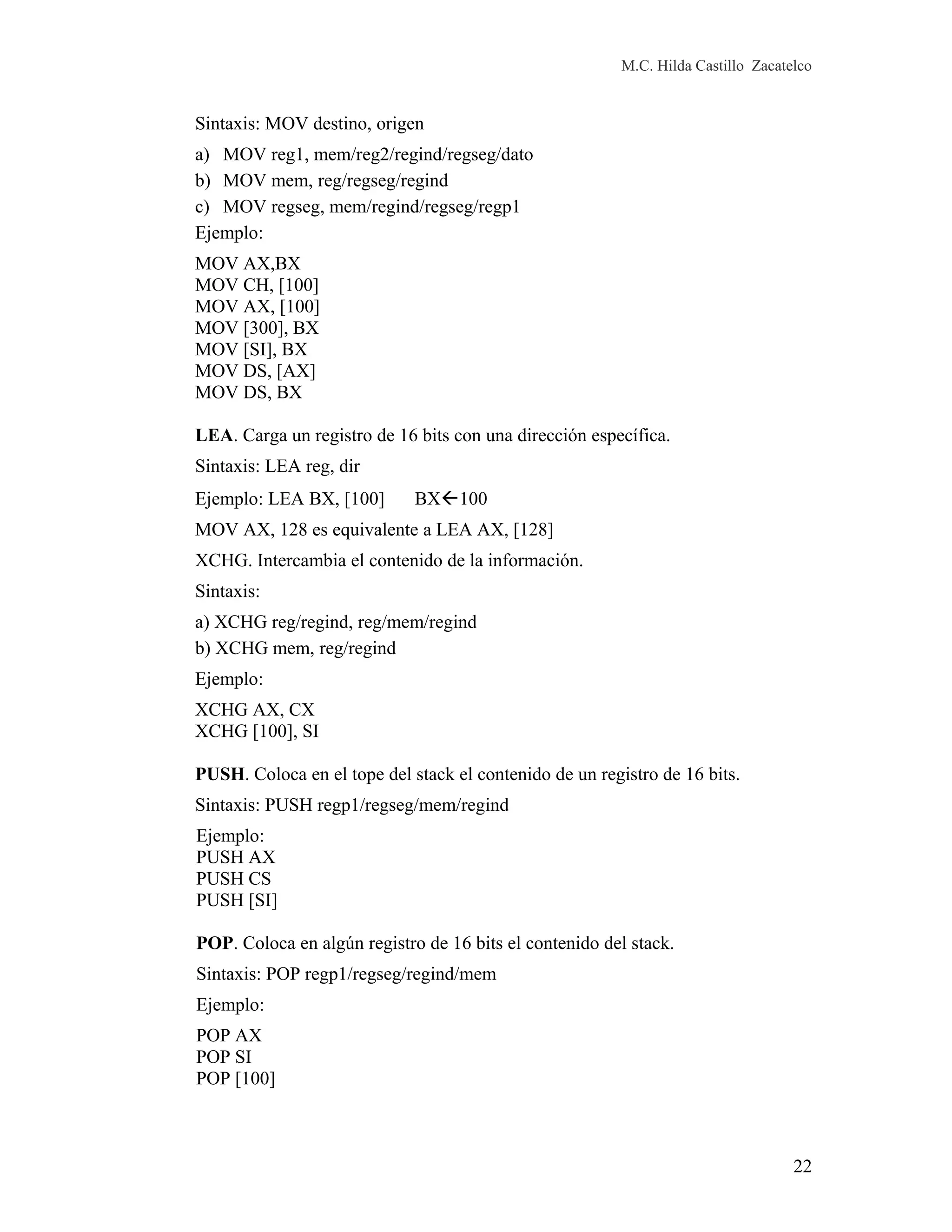 M.C. Hilda Castillo Zacatelco
Sintaxis: MOV destino, origen
a) MOV reg1, mem/reg2/regind/regseg/dato
b) MOV mem, reg/regseg/regind
c) MOV regseg, mem/regind/regseg/regp1
Ejemplo:
MOV AX,BX
MOV CH, [100]
MOV AX, [100]
MOV [300], BX
MOV [SI], BX
MOV DS, [AX]
MOV DS, BX
LEA. Carga un registro de 16 bits con una dirección específica.
Sintaxis: LEA reg, dir
Ejemplo: LEA BX, [100] BX100
MOV AX, 128 es equivalente a LEA AX, [128]
XCHG. Intercambia el contenido de la información.
Sintaxis:
a) XCHG reg/regind, reg/mem/regind
b) XCHG mem, reg/regind
Ejemplo:
XCHG AX, CX
XCHG [100], SI
PUSH. Coloca en el tope del stack el contenido de un registro de 16 bits.
Sintaxis: PUSH regp1/regseg/mem/regind
Ejemplo:
PUSH AX
PUSH CS
PUSH [SI]
POP. Coloca en algún registro de 16 bits el contenido del stack.
Sintaxis: POP regp1/regseg/regind/mem
Ejemplo:
POP AX
POP SI
POP [100]
22
 