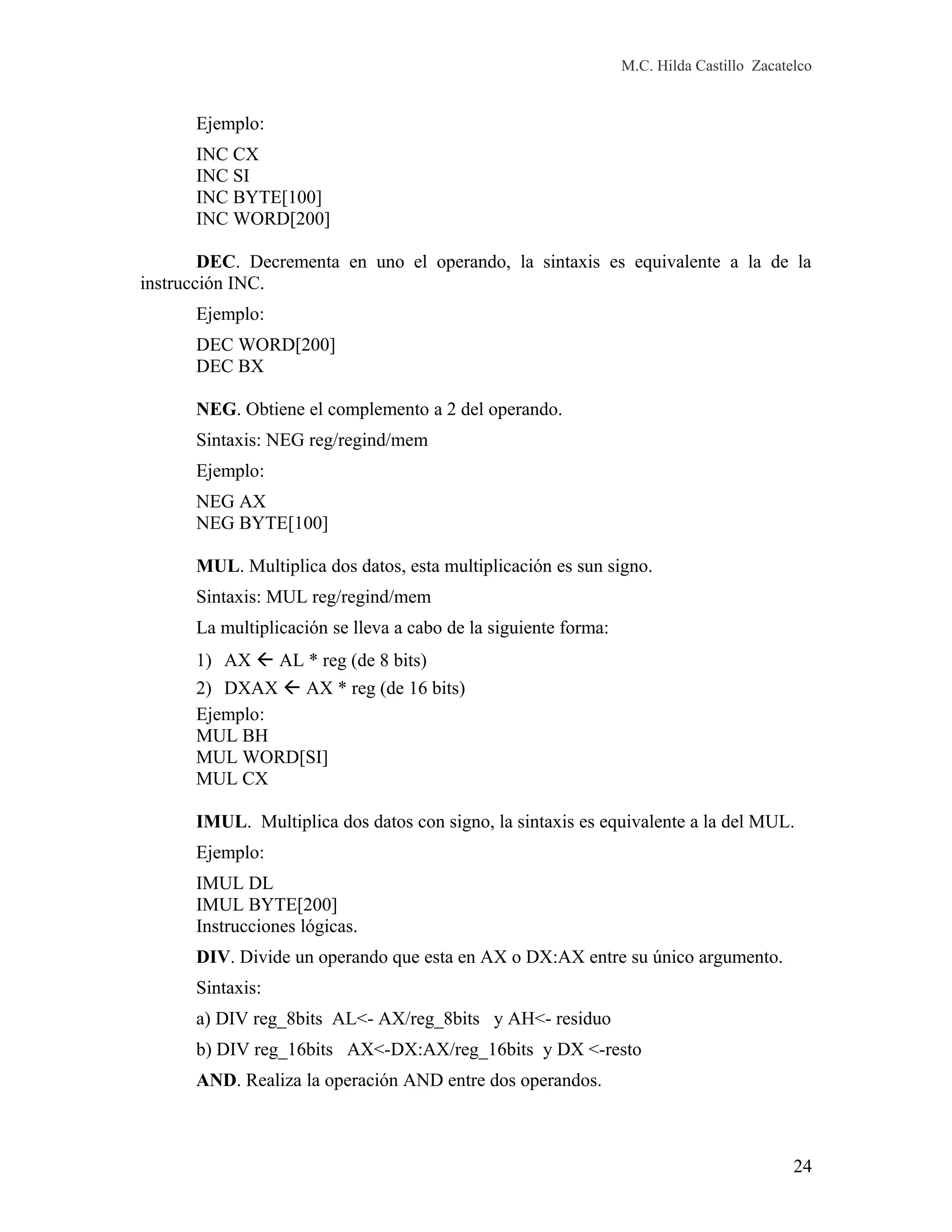 M.C. Hilda Castillo Zacatelco
Ejemplo:
INC CX
INC SI
INC BYTE[100]
INC WORD[200]
DEC. Decrementa en uno el operando, la sintaxis es equivalente a la de la
instrucción INC.
Ejemplo:
DEC WORD[200]
DEC BX
NEG. Obtiene el complemento a 2 del operando.
Sintaxis: NEG reg/regind/mem
Ejemplo:
NEG AX
NEG BYTE[100]
MUL. Multiplica dos datos, esta multiplicación es sun signo.
Sintaxis: MUL reg/regind/mem
La multiplicación se lleva a cabo de la siguiente forma:
1) AX  AL * reg (de 8 bits)
2) DXAX  AX * reg (de 16 bits)
Ejemplo:
MUL BH
MUL WORD[SI]
MUL CX
IMUL. Multiplica dos datos con signo, la sintaxis es equivalente a la del MUL.
Ejemplo:
IMUL DL
IMUL BYTE[200]
Instrucciones lógicas.
DIV. Divide un operando que esta en AX o DX:AX entre su único argumento.
Sintaxis:
a) DIV reg_8bits AL<- AX/reg_8bits y AH<- residuo
b) DIV reg_16bits AX<-DX:AX/reg_16bits y DX <-resto
AND. Realiza la operación AND entre dos operandos.
24
 