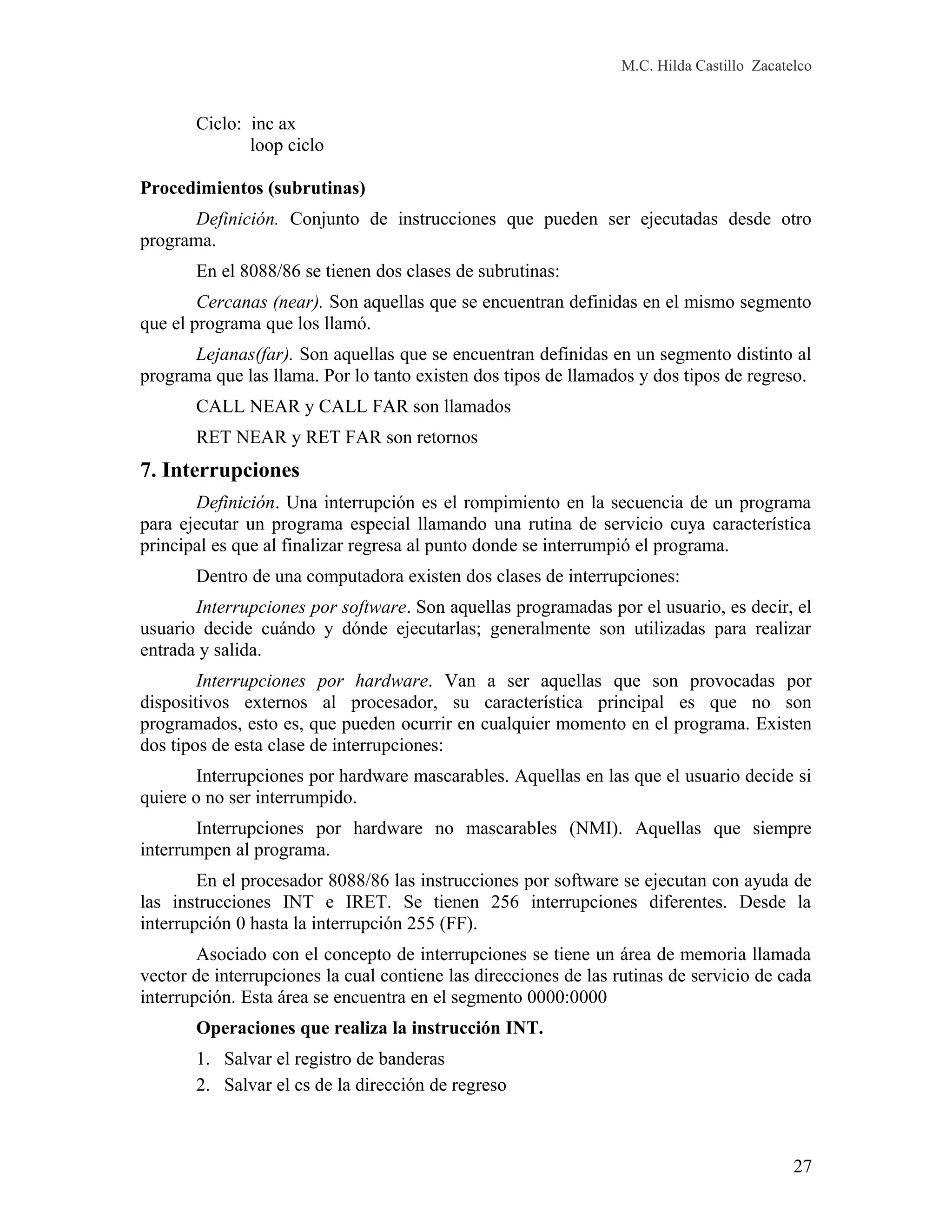 M.C. Hilda Castillo Zacatelco
Ciclo: inc ax
loop ciclo
Procedimientos (subrutinas)
Definición. Conjunto de instrucciones que pueden ser ejecutadas desde otro
programa.
En el 8088/86 se tienen dos clases de subrutinas:
Cercanas (near). Son aquellas que se encuentran definidas en el mismo segmento
que el programa que los llamó.
Lejanas(far). Son aquellas que se encuentran definidas en un segmento distinto al
programa que las llama. Por lo tanto existen dos tipos de llamados y dos tipos de regreso.
CALL NEAR y CALL FAR son llamados
RET NEAR y RET FAR son retornos
7. Interrupciones
Definición. Una interrupción es el rompimiento en la secuencia de un programa
para ejecutar un programa especial llamando una rutina de servicio cuya característica
principal es que al finalizar regresa al punto donde se interrumpió el programa.
Dentro de una computadora existen dos clases de interrupciones:
Interrupciones por software. Son aquellas programadas por el usuario, es decir, el
usuario decide cuándo y dónde ejecutarlas; generalmente son utilizadas para realizar
entrada y salida.
Interrupciones por hardware. Van a ser aquellas que son provocadas por
dispositivos externos al procesador, su característica principal es que no son
programados, esto es, que pueden ocurrir en cualquier momento en el programa. Existen
dos tipos de esta clase de interrupciones:
Interrupciones por hardware mascarables. Aquellas en las que el usuario decide si
quiere o no ser interrumpido.
Interrupciones por hardware no mascarables (NMI). Aquellas que siempre
interrumpen al programa.
En el procesador 8088/86 las instrucciones por software se ejecutan con ayuda de
las instrucciones INT e IRET. Se tienen 256 interrupciones diferentes. Desde la
interrupción 0 hasta la interrupción 255 (FF).
Asociado con el concepto de interrupciones se tiene un área de memoria llamada
vector de interrupciones la cual contiene las direcciones de las rutinas de servicio de cada
interrupción. Esta área se encuentra en el segmento 0000:0000
Operaciones que realiza la instrucción INT.
1. Salvar el registro de banderas
2. Salvar el cs de la dirección de regreso
27
 