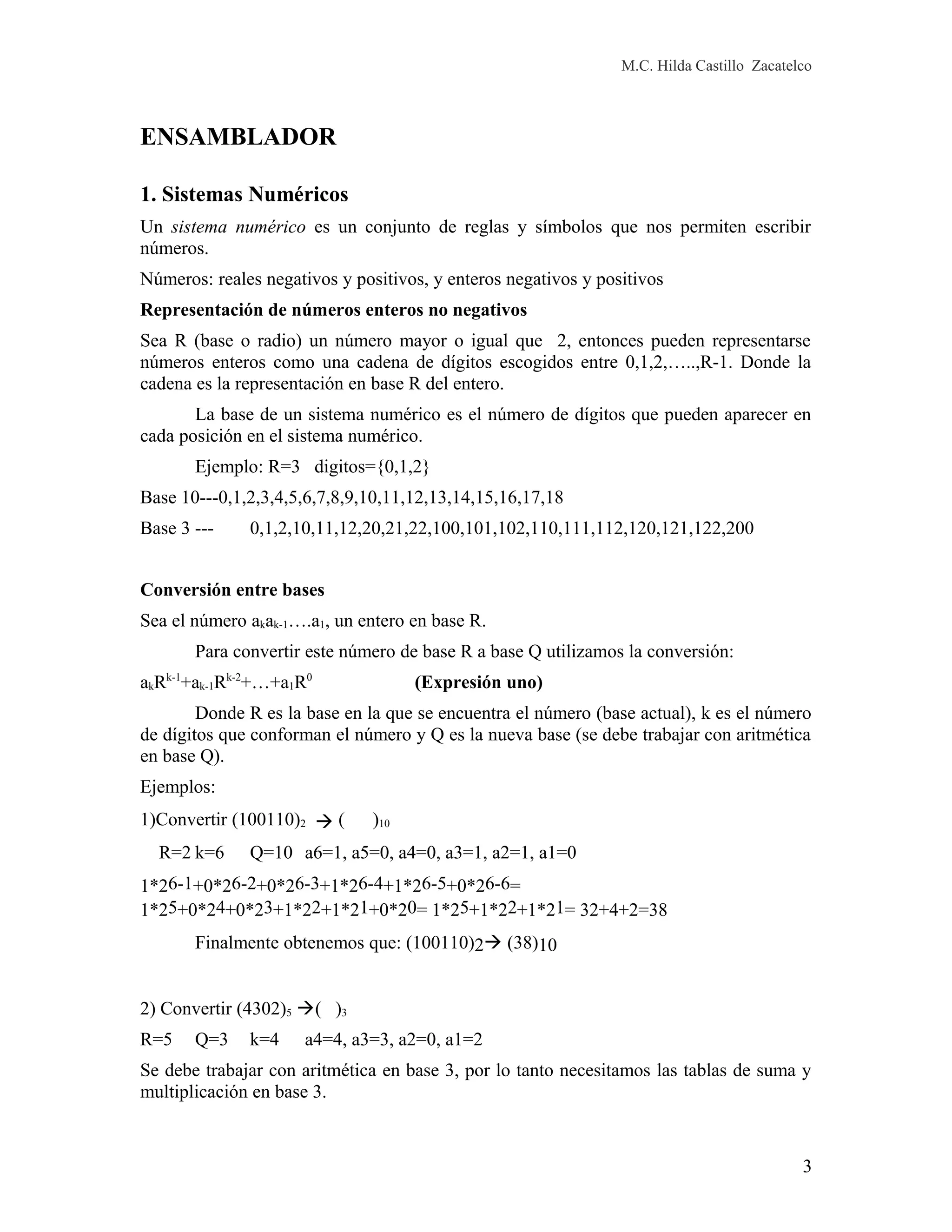 M.C. Hilda Castillo Zacatelco
ENSAMBLADOR
1. Sistemas Numéricos
Un sistema numérico es un conjunto de reglas y símbolos que nos permiten escribir
números.
Números: reales negativos y positivos, y enteros negativos y positivos
Representación de números enteros no negativos
Sea R (base o radio) un número mayor o igual que 2, entonces pueden representarse
números enteros como una cadena de dígitos escogidos entre 0,1,2,…..,R-1. Donde la
cadena es la representación en base R del entero.
La base de un sistema numérico es el número de dígitos que pueden aparecer en
cada posición en el sistema numérico.
Ejemplo: R=3 digitos={0,1,2}
Base 10---0,1,2,3,4,5,6,7,8,9,10,11,12,13,14,15,16,17,18
Base 3 --- 0,1,2,10,11,12,20,21,22,100,101,102,110,111,112,120,121,122,200
Conversión entre bases
Sea el número akak-1….a1, un entero en base R.
Para convertir este número de base R a base Q utilizamos la conversión:
akRk-1
+ak-1Rk-2
+…+a1R0
(Expresión uno)
Donde R es la base en la que se encuentra el número (base actual), k es el número
de dígitos que conforman el número y Q es la nueva base (se debe trabajar con aritmética
en base Q).
Ejemplos:
1)Convertir (100110)2  ( )10
R=2 k=6 Q=10 a6=1, a5=0, a4=0, a3=1, a2=1, a1=0
1*26-1+0*26-2+0*26-3+1*26-4+1*26-5+0*26-6=
1*25+0*24+0*23+1*22+1*21+0*20= 1*25+1*22+1*21= 32+4+2=38
Finalmente obtenemos que: (100110)2 (38)10
2) Convertir (4302)5 ( )3
R=5 Q=3 k=4 a4=4, a3=3, a2=0, a1=2
Se debe trabajar con aritmética en base 3, por lo tanto necesitamos las tablas de suma y
multiplicación en base 3.
3
 