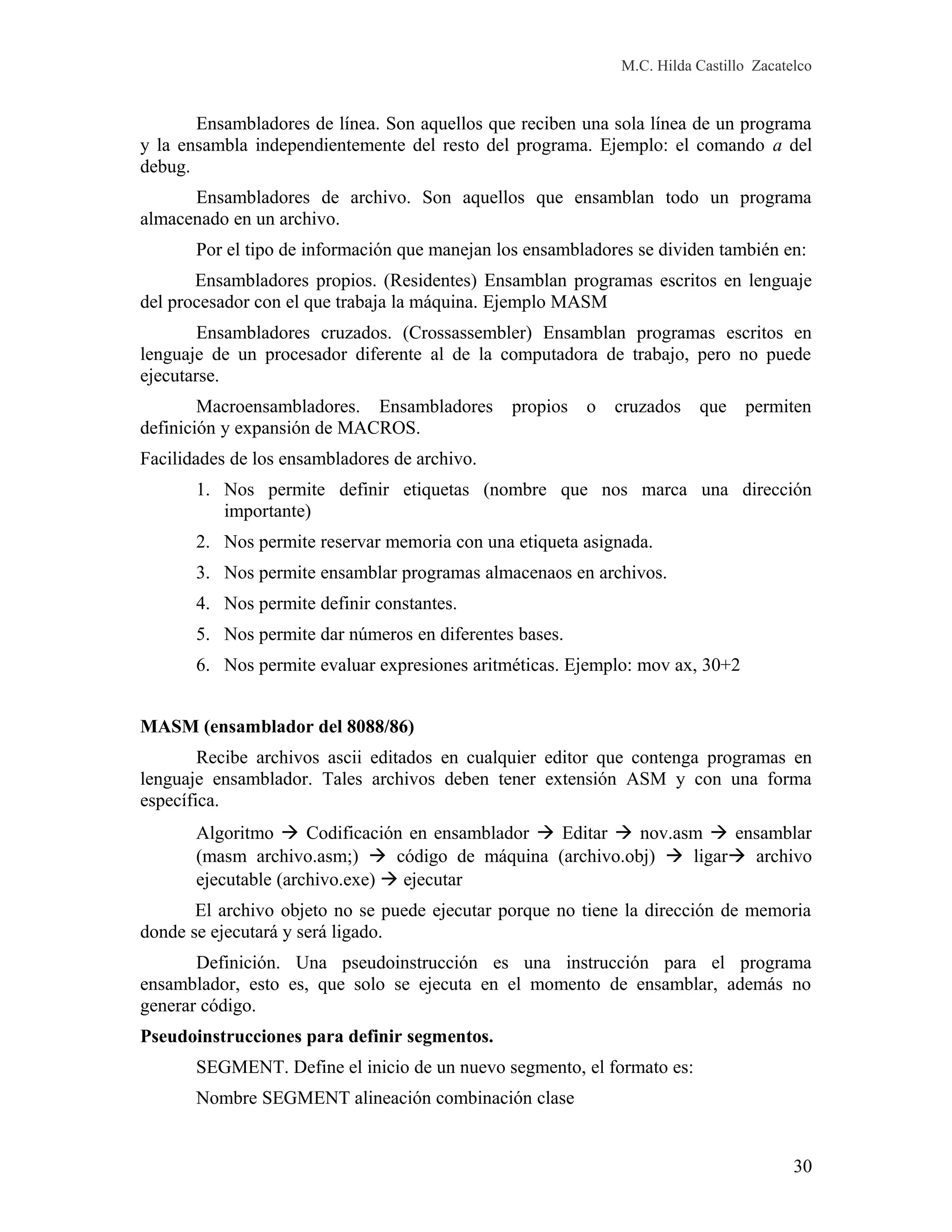 M.C. Hilda Castillo Zacatelco
Ensambladores de línea. Son aquellos que reciben una sola línea de un programa
y la ensambla independientemente del resto del programa. Ejemplo: el comando a del
debug.
Ensambladores de archivo. Son aquellos que ensamblan todo un programa
almacenado en un archivo.
Por el tipo de información que manejan los ensambladores se dividen también en:
Ensambladores propios. (Residentes) Ensamblan programas escritos en lenguaje
del procesador con el que trabaja la máquina. Ejemplo MASM
Ensambladores cruzados. (Crossassembler) Ensamblan programas escritos en
lenguaje de un procesador diferente al de la computadora de trabajo, pero no puede
ejecutarse.
Macroensambladores. Ensambladores propios o cruzados que permiten
definición y expansión de MACROS.
Facilidades de los ensambladores de archivo.
1. Nos permite definir etiquetas (nombre que nos marca una dirección
importante)
2. Nos permite reservar memoria con una etiqueta asignada.
3. Nos permite ensamblar programas almacenaos en archivos.
4. Nos permite definir constantes.
5. Nos permite dar números en diferentes bases.
6. Nos permite evaluar expresiones aritméticas. Ejemplo: mov ax, 30+2
MASM (ensamblador del 8088/86)
Recibe archivos ascii editados en cualquier editor que contenga programas en
lenguaje ensamblador. Tales archivos deben tener extensión ASM y con una forma
específica.
Algoritmo  Codificación en ensamblador  Editar  nov.asm  ensamblar
(masm archivo.asm;)  código de máquina (archivo.obj)  ligar archivo
ejecutable (archivo.exe)  ejecutar
El archivo objeto no se puede ejecutar porque no tiene la dirección de memoria
donde se ejecutará y será ligado.
Definición. Una pseudoinstrucción es una instrucción para el programa
ensamblador, esto es, que solo se ejecuta en el momento de ensamblar, además no
generar código.
Pseudoinstrucciones para definir segmentos.
SEGMENT. Define el inicio de un nuevo segmento, el formato es:
Nombre SEGMENT alineación combinación clase
30
 