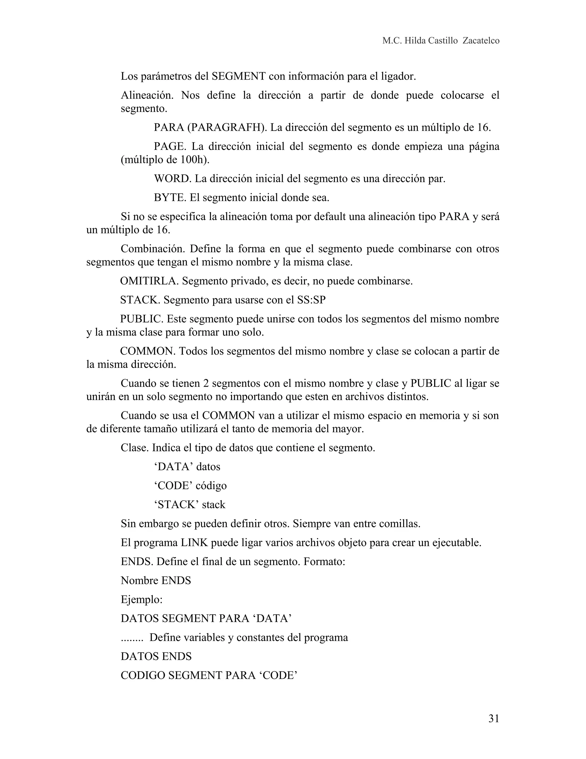 M.C. Hilda Castillo Zacatelco
Los parámetros del SEGMENT con información para el ligador.
Alineación. Nos define la dirección a partir de donde puede colocarse el
segmento.
PARA (PARAGRAFH). La dirección del segmento es un múltiplo de 16.
PAGE. La dirección inicial del segmento es donde empieza una página
(múltiplo de 100h).
WORD. La dirección inicial del segmento es una dirección par.
BYTE. El segmento inicial donde sea.
Si no se especifica la alineación toma por default una alineación tipo PARA y será
un múltiplo de 16.
Combinación. Define la forma en que el segmento puede combinarse con otros
segmentos que tengan el mismo nombre y la misma clase.
OMITIRLA. Segmento privado, es decir, no puede combinarse.
STACK. Segmento para usarse con el SS:SP
PUBLIC. Este segmento puede unirse con todos los segmentos del mismo nombre
y la misma clase para formar uno solo.
COMMON. Todos los segmentos del mismo nombre y clase se colocan a partir de
la misma dirección.
Cuando se tienen 2 segmentos con el mismo nombre y clase y PUBLIC al ligar se
unirán en un solo segmento no importando que esten en archivos distintos.
Cuando se usa el COMMON van a utilizar el mismo espacio en memoria y si son
de diferente tamaño utilizará el tanto de memoria del mayor.
Clase. Indica el tipo de datos que contiene el segmento.
‘DATA’ datos
‘CODE’ código
‘STACK’ stack
Sin embargo se pueden definir otros. Siempre van entre comillas.
El programa LINK puede ligar varios archivos objeto para crear un ejecutable.
ENDS. Define el final de un segmento. Formato:
Nombre ENDS
Ejemplo:
DATOS SEGMENT PARA ‘DATA’
........ Define variables y constantes del programa
DATOS ENDS
CODIGO SEGMENT PARA ‘CODE’
31
 