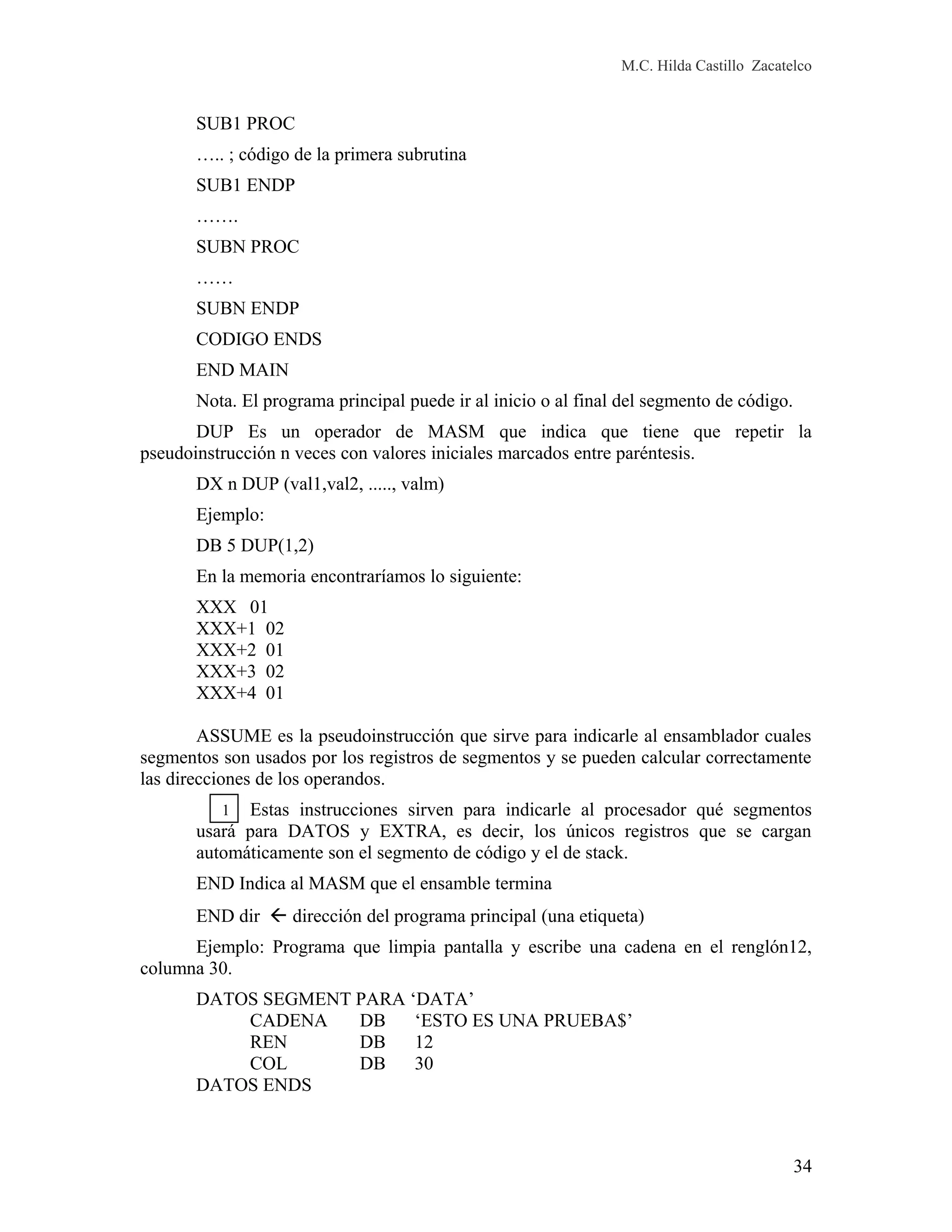 M.C. Hilda Castillo Zacatelco
SUB1 PROC
….. ; código de la primera subrutina
SUB1 ENDP
…….
SUBN PROC
……
SUBN ENDP
CODIGO ENDS
END MAIN
Nota. El programa principal puede ir al inicio o al final del segmento de código.
DUP Es un operador de MASM que indica que tiene que repetir la
pseudoinstrucción n veces con valores iniciales marcados entre paréntesis.
DX n DUP (val1,val2, ....., valm)
Ejemplo:
DB 5 DUP(1,2)
En la memoria encontraríamos lo siguiente:
XXX 01
XXX+1 02
XXX+2 01
XXX+3 02
XXX+4 01
ASSUME es la pseudoinstrucción que sirve para indicarle al ensamblador cuales
segmentos son usados por los registros de segmentos y se pueden calcular correctamente
las direcciones de los operandos.
Estas instrucciones sirven para indicarle al procesador qué segmentos
usará para DATOS y EXTRA, es decir, los únicos registros que se cargan
automáticamente son el segmento de código y el de stack.
END Indica al MASM que el ensamble termina
END dir  dirección del programa principal (una etiqueta)
Ejemplo: Programa que limpia pantalla y escribe una cadena en el renglón12,
columna 30.
DATOS SEGMENT PARA ‘DATA’
CADENA DB ‘ESTO ES UNA PRUEBA$’
REN DB 12
COL DB 30
DATOS ENDS
34
1
 