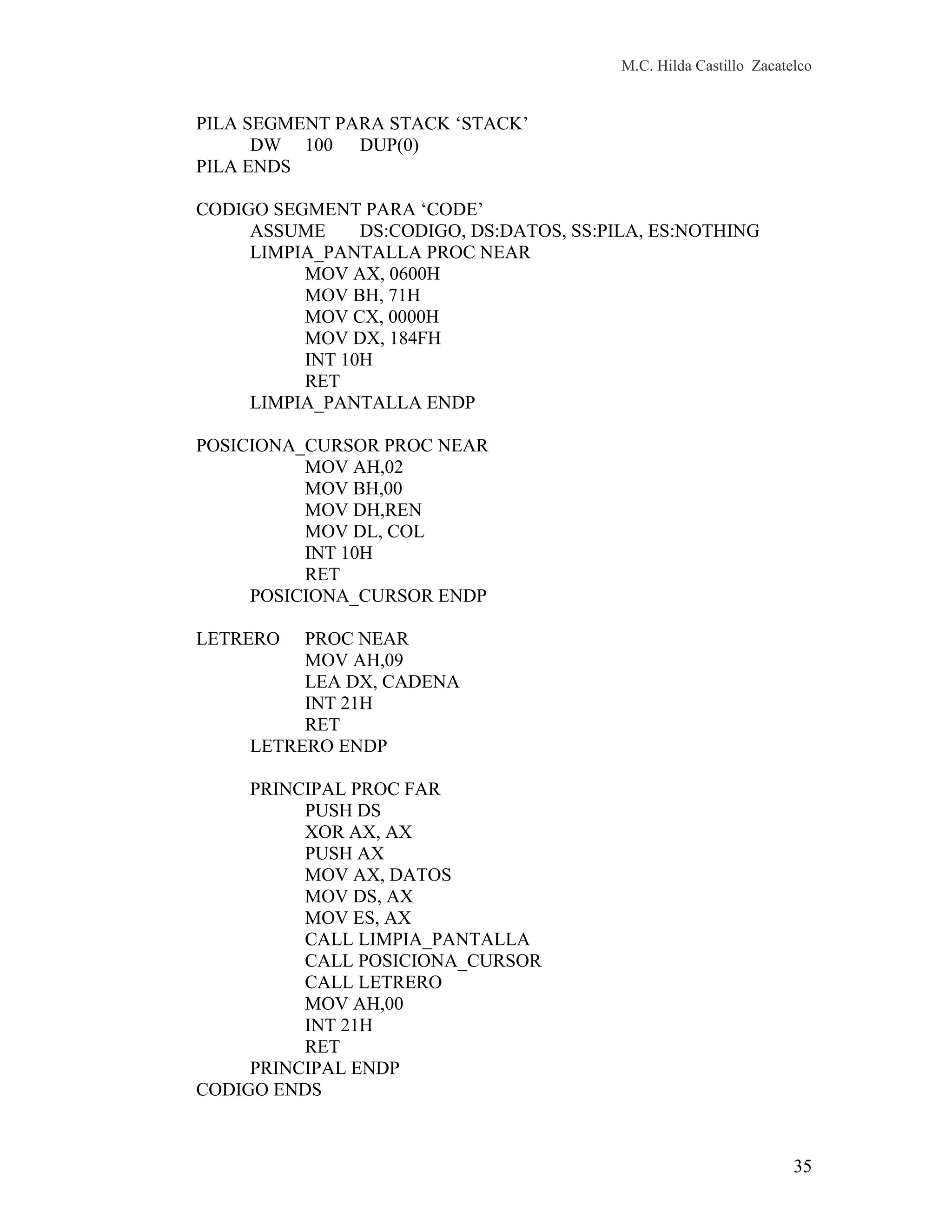 M.C. Hilda Castillo Zacatelco
PILA SEGMENT PARA STACK ‘STACK’
DW 100 DUP(0)
PILA ENDS
CODIGO SEGMENT PARA ‘CODE’
ASSUME DS:CODIGO, DS:DATOS, SS:PILA, ES:NOTHING
LIMPIA_PANTALLA PROC NEAR
MOV AX, 0600H
MOV BH, 71H
MOV CX, 0000H
MOV DX, 184FH
INT 10H
RET
LIMPIA_PANTALLA ENDP
POSICIONA_CURSOR PROC NEAR
MOV AH,02
MOV BH,00
MOV DH,REN
MOV DL, COL
INT 10H
RET
POSICIONA_CURSOR ENDP
LETRERO PROC NEAR
MOV AH,09
LEA DX, CADENA
INT 21H
RET
LETRERO ENDP
PRINCIPAL PROC FAR
PUSH DS
XOR AX, AX
PUSH AX
MOV AX, DATOS
MOV DS, AX
MOV ES, AX
CALL LIMPIA_PANTALLA
CALL POSICIONA_CURSOR
CALL LETRERO
MOV AH,00
INT 21H
RET
PRINCIPAL ENDP
CODIGO ENDS
35
 