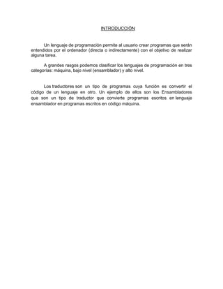 INTRODUCCIÓN

Un lenguaje de programación permite al usuario crear programas que serán
entendidos por el ordenador (directa o indirectamente) con el objetivo de realizar
alguna tarea.
A grandes rasgos podemos clasificar los lenguajes de programación en tres
categorías: máquina, bajo nivel (ensamblador) y alto nivel.

Los traductores son un tipo de programas cuya función es convertir el
código de un lenguaje en otro. Un ejemplo de ellos son los Ensambladores
que son un tipo de traductor que convierte programas escritos en lenguaje
ensamblador en programas escritos en código máquina.

 