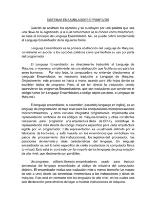 SISTEMAS ENSAMBLADORES PRIMITIVOS
Cuando se abstraen los opcodes y se sustituyen por una palabra que sea
una clave de su significado, a la cual comúnmente se le conoce como mnemónico,
se tiene el concepto de Lenguaje Ensamblador. Así, se puede definir simplemente
al Lenguaje Ensamblador de la siguiente forma:
Lenguaje Ensamblador es la primera abstracción del Lenguaje de Máquina,
consistente en asociar a los opcodes palabras clave que faciliten su uso por parte
del programador
El Lenguaje Ensamblador es directamente traducible al Lenguaje de
Máquina, y viceversa; simplemente, es una abstracción que facilita su uso para los
seres humanos.
Por otro lado, la computadora no entiende directamente al
Lenguaje Ensamblador; es necesario traducirle a Lenguaje de Máquina.
Originalmente, este proceso se hacía a mano, usando para ello hojas donde se
escribían tablas de programa. Pero, al ser tan directa la traducción, pronto
aparecieron los programas Ensambladores, que son traductores que convierten el
código fuente (en Lenguaje Ensamblador) a código objeto (es decir, a Lenguaje de
Máquina).
El lenguaje ensamblador, o assembler (assembly language en inglés), es un
lenguaje de programación de bajo nivel para los computadores,microprocesadores
microcontroladores y otros circuitos integrados programables. Implementa una
representación simbólica de los códigos de máquina binarios y otras constantes
necesarias para programar una arquitectura dada de CPU y constituye la
representación más directa del código máquina específico para cada arquitectura
legible por un programador. Esta representación es usualmente definida por el
fabricante de hardware, y está basada en los mnemónicos que simbolizan los
pasos de procesamiento (las instrucciones), los registros del procesador, las
posiciones de memoria y otras características del lenguaje. Un lenguaje
ensamblador es por lo tanto específico de cierta arquitectura de computador física
(o virtual). Esto está en contraste con la mayoría de los lenguajes de programación
de alto nivel, que idealmente son portátiles.
Un programa utilitario llamado ensambladores usado para traducir
sentencias del lenguaje ensamblador al código de máquina del computador
objetivo. El ensamblador realiza una traducción más o menos isomorfa (un mapeo
de uno a uno) desde las sentencias mnemónicas a las instrucciones y datos de
máquina. Esto está en contraste con los lenguajes de alto nivel, en los cuales una
sola declaración generalmente da lugar a muchas instrucciones de máquina.

 