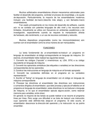 Muchos sofisticados ensambladores ofrecen mecanismos adicionales para
facilitar el desarrollo del programa, controlar el proceso de ensamblaje, y la ayuda
de depuración. Particularmente, la mayoría de los ensambladores modernos
incluyen una facilidad de macro (descrita más abajo), y son llamados macro
ensambladores.
Fue usado principalmente en los inicios del desarrollo de software, cuando
aún no se contaba con potentes lenguajes de alto nivel y los recursos eran
limitados. Actualmente se utiliza con frecuencia en ambientes académicos y de
investigación, especialmente cuando se requiere la manipulación directa
de hardware, alto rendimiento, o un uso de recursos controlado y reducido.
Muchos dispositivos programables (como los microcontroladores) aún
cuentan con el ensamblador como la única manera de ser manipulados.
FUNCIONES
La tarea fundamental de un ensamblador es traducir un programa en
lenguaje de ensamblador al código correspondiente en lenguaje de máquina. En
esencia, el ensamblador debe realizar las siguientes tareas:
1. Convertir los códigos ("opcode" o mnemónicos: ej. LDA, STX) a su código
equivalente en lenguaje de máquina
2. Convertir los operandos simbólicos (las etiquetas o variables) en las direcciones
correspondientes de los operandos
3. Construir las instrucciones en lenguaje de máquina en el formato apropiado
4. Convertir las constantes definidas en el programa en su verdadera
representación
5. Escribir el "listing" en lenguaje de ensamblador con el código en lenguaje de
máquina correspondiente
6. Procesar las directrices al ensamblador (las directrices son instrucciones
o comandos dirigidos al ensamblador, que éste procesa y ejecuta al hallarlos en el
programa en lenguaje de ensamblador; estas directrices no se traducen a lenguaje
de máquina, si no que el ensamblador ejecuta alguna acción, como reservar
memoria para variables, entre otras)
En general, la mayoría de las tareas se puede realizar si se recorre el programa
línea por línea. Pero surge una dificultad si se trata de traducir una instrucción
cuyo operando está definido más abajo en el programa. Si esto ocurre, el
ensamblador desconoce la dirección del operando y la instrucción no se podría
ensamblar.

 