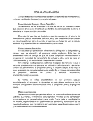 TIPOS DE ENSAMBLADORES
Aunque todos los ensambladores realizan básicamente las mismas tareas,
podemos clasificarlos de acuerdo a características en:
Ensambladores Cruzados (Cross-Assembler).
Se denominan así los ensambladores que se utilizan en una computadora
que posee un procesador diferente al que tendrán las computadoras donde va a
ejecutarse el programa objeto producido.
El empleo de este tipo de traductores permite aprovechar el soporte de
medios físicos (discos, impresoras, pantallas, etc.), y de programación que ofrecen
las máquinas potentes para desarrollar programas que luego los van a ejecutar
sistemas muy especializados en determinados tipos de tareas.
Ensambladores Residentes.
Son aquellos que permanecen en la memoria principal de la computadora y
cargan, para su ejecución, al programa objeto producido. Este tipo de
ensamblador tiene la ventaja de que se puede comprobar inmediatamente el
programa sin necesidad de transportarlo de un lugar a otro, como se hacía en
cross-assembler, y sin necesidad de programas simuladores.
Sin embargo, puede presentar problemas de espacio de memoria, ya que el
traductor ocupa espacio que no puede ser utilizado por el programador. Asimismo,
también ocupará memoria el programa fuente y el programa objeto. Esto obliga a
tener un espacio de memoria relativamente amplio. Es el indicado para desarrollos
de
pequeños
sistemas
de
control
y
sencillos
automatismo
empleando microprocesadores.
La ventaja de estos ensambladores es que permiten ejecutar
inmediatamente el programa; la desventaja es que deben mantenerse en la
memoria principal tanto el ensamblador como el programa fuente y el programa
objeto.
Macroensambladores.
Son ensambladores que permiten el uso de macroinstrucciones (macros).
Debido a su potencia, normalmente son programas robustos que no permanecen
en memoria una vez generado el programa objeto. Puede variar la complejidad de
los mismos, dependiendo de las posibilidades de definición y manipulación de las
macroinstrucciones, pero normalmente son programas bastantes complejos, por lo
que suelen ser ensambladores residentes.

 