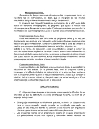 Microensambladores.
Generalmente, los procesadores utilizados en las computadoras tienen un
repertorio fijo de instrucciones, es decir, que el intérprete de las mismas
interpretaba de igual forma un determinado código de operación.
El programa que indica al intérprete de instrucciones de la UCP cómo debe
actuar se denomina microprograma. El programa que ayuda a realizar este
microprograma se llama microensamblador. Existen procesadores que permiten la
modificación de sus microprogramas, para lo cual se utilizan microensambladores.
Ensambladores de una fase
Estos ensambladores leen una línea del programa fuente y la traducen
directamente para producir una instrucción en lenguaje máquina o la ejecuta si se
trata de una pseudoinstrucción. También va construyendo la tabla de símbolos a
medida que van apareciendo las definiciones de variables, etiquetas, etc.
Debido a su forma de traducción, estos ensambladores obligan a definir los
símbolos antes de ser empleados para que, cuando aparezca una referencia a un
determinado símbolo en una instrucción, se conozca la dirección de dicho símbolo
y se pueda traducir de forma correcta. Estos ensambladores son sencillos, baratos
y ocupan poco espacio, pero tiene el inconveniente indicado.
Ensambladores de dos fases
Los ensambladores de dos fases se denominan así debido a que realizan la
traducción en dos etapas. En la primera fase, leen el programa fuente y
construyen una tabla de símbolos; de esta manera, en la segunda fase, vuelven a
leer el programa fuente y pueden ir traduciendo totalmente, puesto que conocen la
totalidad de los símbolos utilizados y las posiciones que se les ha asignado. Estos
ensambladores son los más utilizados en la actualidad.

CARACTERÍSTICAS
El código escrito en lenguaje ensamblador posee una cierta dificultad de ser
entendido ya que su estructura se acerca al lenguaje máquina, es decir, es un
lenguaje de bajo nivel.
El lenguaje ensamblador es difícilmente portable, es decir, un código escrito
para un microprocesador, puede necesitar ser modificado, para poder ser
usado en otra máquina distinta. Al cambiar a una máquina con arquitectura
diferente, generalmente es necesario reescribirlo completamente.
Los programas hechos por un programador experto en lenguaje ensamblador
son generalmente mucho más rápidos y consumen menos recursos del

 