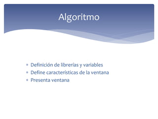  Definición de librerías y variables
 Define características de la ventana
 Presenta ventana
Algoritmo
 