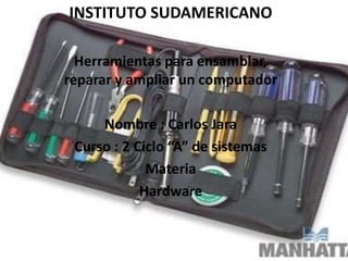 INSTITUTO SUDAMERICANO
Herramientas para ensamblar,
reparar y ampliar un computador
Nombre : Carlos Jara
Curso : 2 Ciclo “A” de sistemas
Materia
Hardware