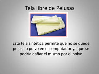 Tela libre de Pelusas
Esta tela sintética permite que no se quede
pelusa o polvo en el computador ya que se
podría dañar el mismo por el polvo