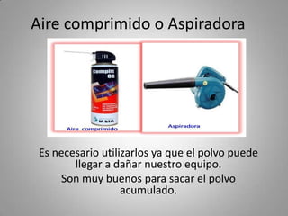 Aire comprimido o Aspiradora
Es necesario utilizarlos ya que el polvo puede
llegar a dañar nuestro equipo.
Son muy buenos para sacar el polvo
acumulado.