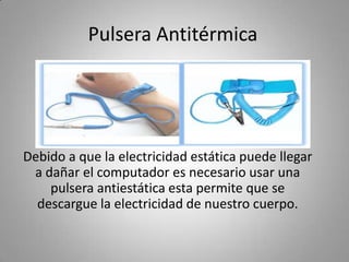 Pulsera Antitérmica
Debido a que la electricidad estática puede llegar
a dañar el computador es necesario usar una
pulsera antiestática esta permite que se
descargue la electricidad de nuestro cuerpo.