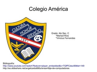 Colegio América
Grado: 4to Sec. C
*Marisol Ríos
*Vinicius Fernandes
Bibliografía:
http://www.youtube.com/watch?feature=player_embedded&v=TQfPCdezi90#at=149
http://es.slideshare.net/angelcaido666x/ensamblje-de-computadoras
 