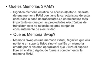 ● Qué es Memorias SRAM?
– Significa memoria estática de acceso aleatorio. Se trata
de una memoria RAM que tiene la característica de estar
construida a base de transistores.La caracteristica más
importante es que por las propiedades electrónicas del
transistor, este no necesita estarse cargando
constantemente de electricidad.
● Que es Memoria Swap?
– Memoria Swap es una memoria virtual, Significa que ella
no tiene un suporte fisico sino virtual.Es un memoria
creada por el sistema operacional que utiliza el espacio
libre en el disco rígido, de forma a complementar la
memória RAM.
 