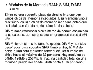 ● Módulos de la Memoria RAM: SIMM, DIMM
RIMM
Simm es una pequeña placa de circuito impreso con
varios chips de memoria integrados. Esa memoria vino a
sustituir a los SIP, chips de memoria independientes que
se instalaban directamente sobre la placa base.
DIMM hace referencia a su sistema de comunicación con
la placa base, que se gestiona en grupos de datos de 64
bits.
RIMM tienen el mismo tamaño que los DIMM y han sido
deseñados para soportar SPD.Tambíen hay RIMM de
doble o una cara y pueden tener cualquier número de
chips hasta el máximo de 32 por canal.Hay módulos de
64Mb, 128Mb y 256Mb, la máxima cantidad total de una
memoria puede ser desde 64Mb hasta 1 Gb por canal.
 