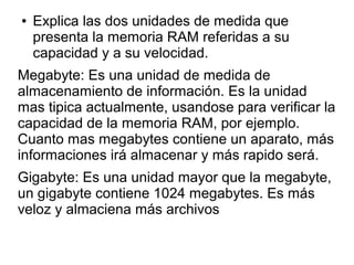 ● Explica las dos unidades de medida que
presenta la memoria RAM referidas a su
capacidad y a su velocidad.
Megabyte: Es una unidad de medida de
almacenamiento de información. Es la unidad
mas tipica actualmente, usandose para verificar la
capacidad de la memoria RAM, por ejemplo.
Cuanto mas megabytes contiene un aparato, más
informaciones irá almacenar y más rapido será.
Gigabyte: Es una unidad mayor que la megabyte,
un gigabyte contiene 1024 megabytes. Es más
veloz y almaciena más archivos
 