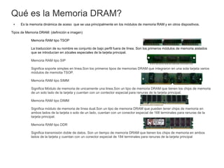Qué es la Memoria DRAM?
● Es la memoria dinámica de aceso que se usa principalmente en los módulos de memoria RAM y en otros dispositivos.
Tipos de Memoria DRAM: (definición e imagen)
Memoria RAM tipo TSOP
La traduccion de su nombre es conjunto de bajo perfil fuera de línea. Son los primeros módulos de memoria aislados
que se introducían en zócales especiales de la tarjeta principal.
Memoria RAM tipo SIP
Significa soporte simples en línea.Son los primeros tipos de memorias DRAM que integraron en una sola tarjeta varios
módulos de memotia TSOP.
Memoria RAM tipo SIMM
Significa Módulo de memoria de unicamente una linea.Son un tipo de memoria DRAM que tienen los chips de memoria
de un solo lado de la tarjeta y cuentan con un contector especial para ranuras de la tarjeta principal.
Memoria RAM tipo DIMM
Significa módulo de memoria de línea dual.Son un tipo de memoria DRAM que pueden tener chips de memoria en
ambos lados de la tarjeta o solo de un lado, cuentan con un conector especial de 168 terminales para ranuras de la
tarjeta principal.
Memoria RAM tipo DDR
Significa transmisión doble de datos. Son un tiempo de memoria DRAM que tienen los chips de memoria en ambos
lados de la tarjeta y cuentan con un conector especial de 184 terminales para ranuras de la tarjeta principal
 