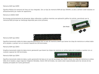 Memoria RAM tipo RIMM
Significa Módulo de memoria de línea con bus integrado. Son un tipo de memoria RAM del tipo RDRAM, es decir, tambien están basadas en
almacenamiento por medio de capacitores.
Memoria G-RAM/V-RAM
Se encarga exclusivamente de almacenar datos referentes a gráficos mientras una aplicación gráfica los solicite, permitindo que la
memoria RAM principal se mantenga disponible para otros procesos.
Memoria RAM tipo DDR2
Significa transmisión doble de datos segunda generación.Son un tipo de memoria DRAM que tienen los chips de memoria en ambos lados
de la tarjeta y cuentan con un conector especial de 240 terminales.
Memoria RAM tipo DDR3
Singifica transmisión doble de datos tercer generación que tienen los chipes de memoria en ambos lados de la tarjeta y cuentan con un
conector especial de 240 terminales.
Memoria RAM tipo DDR4
Significa transmisión doble de datos cuarta generación.Se basa en el uso de tecnología tipo DRAM, tienen los chips de memoria en ambos
lados de la tarjeta y segun algunas imágenes liberadas, tienen 240 terminales, las cuales estan especializadas para las ranuras de las
tarjetas principales de nueva generación
(las chicas)
 