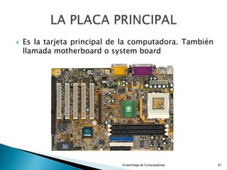 Evolución del microprocesador
1971: Intel 4004.
1974: Intel 8008
1978: Intel 8086, Motorola 68000
1979: Intel 8088
1982: Intel 80286, Motorola 68020
1985: Intel 80386, Motorola 68020, AMD80386
1989: Intel 80486, Motorola 68040, AMD80486
1993: Intel Pentium, Motorola 68060, AMD K5, MIPS R10000
1995: Intel Pentium Pro
1997: Intel Pentium II, AMD K6, PowerPC (versiones G3 y G4), MIPS
R120007
1999: Intel Pentium III, AMD K6-2
2000: Intel Pentium 4, Intel Itanium 2, AMD Athlon XP, AMD Duron, PowerPC
G4, MIPS R14000
2004: Intel Pentium M
2005: Intel Pentium D, Intel Extreme Edition con hyper threading, Intel Core
Duo, AMD Athlon 64, AMD Athlon FX.
2006: Intel Core 2 Duo, Intel Core 2 Extreme, AMD Athlon 64 X2
2007: Intel Core 2 Quad, AMD Quad Core
2008: Procesadores Intel y AMD con más de 8 núcleos.
Ensamblaje de Computadoras 61
 