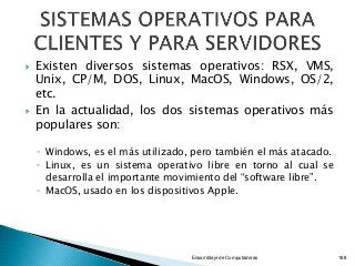  Existen diversos sistemas operativos: RSX, VMS,
Unix, CP/M, DOS, Linux, MacOS, Windows, OS/2,
etc.
 En la actualidad, los dos sistemas operativos más
populares son:
◦ Windows, es el más utilizado, pero también el más atacado.
◦ Linux, es un sistema operativo libre en torno al cual se
desarrolla el importante movimiento del “software libre”.
◦ MacOS, usado en los dispositivos Apple.
Ensamblaje de Computadoras 188
 