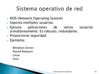  NOS (Network Operating System)
 Soporta múltiples usuarios.
 Ejecuta aplicaciones de varios usuarios
simultáneamente. Es robusto, redundante.
 Proporciona seguridad.
 Ejemplos:
◦ Windows Server
◦ Novell Netware
◦ Linux
◦ Unix
Ensamblaje de Computadoras 190
 