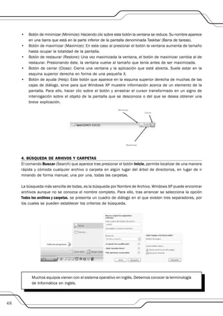•   Botón de minimizar (Minimize): Haciendo clic sobre este botón la ventana se reduce. Su nombre aparece
         en una barra que está en la parte inferior de la pantalla denominada Taskbar (Barra de tareas).
     •   Botón de maximizar (Maximize): En este caso al presionar el botón la ventana aumenta de tamaño
         hasta ocupar la totalidad de la pantalla.
     •   Botón de restaurar (Restore): Una vez maximizada la ventana, el botón de maximizar cambia al de
         restaurar. Presionando éste, la ventana vuelve al tamaño que tenía antes de ser maximizada.
     •   Botón de cerrar (Close): Cierra una ventana y la aplicación que esté abierta. Suele estar en la
         esquina superior derecha en forma de una pequeña X.
     •   Botón de ayuda (Help): Este botón que aparece en la esquina superior derecha de muchas de las
         cajas de diálogo, sirve para que Windows XP muestre información acerca de un elemento de la
         pantalla. Para ello, hacer clic sobre el botón y arrastrar el cursor transformado en un signo de
         interrogación sobre el objeto de la pantalla que se desconoce o del que se desea obtener una
         breve explicación.




     4. BÚSQUEDA DE ARHIVOS Y CARPETAS
     El comando Buscar (Search) que aparece tras presionar el botón Inicio, permite localizar de una manera
     rápida y cómoda cualquier archivo o carpeta en algún lugar del árbol de directorios, en lugar de ir
     mirando de forma manual, una por una, todas las carpetas.

     La búsqueda más sencilla de todas, es la búsqueda por Nombre de Archivo. Windows XP puede encontrar
     archivos aunque no se conozca el nombre completo. Para ello, tras arrancar se selecciona la opción
     Todos los archivos y carpetas, se presenta un cuadro de diálogo en el que existen tres separadores, por
     los cuales se pueden establecer los criterios de búsqueda.




           Muchos equipos vienen con el sistema operativo en inglés. Debemos conocer la terminología
           de Informática en inglés.



48
 