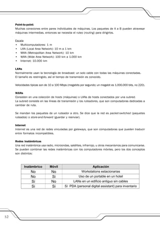 Point-to-point:
     Muchas conexiones entre pares individuales de máquinas. Los paquetes de A a B pueden atravesar
     máquinas intermedias, entonces se necesita el ruteo (routing) para dirigirlos.

     Escala
     • Multicomputadores: 1 m
     • LAN (Local Area Network): 10 m a 1 km
     • MAN (Metropolitan Area Network): 10 km
     • WAN (Wide Area Network): 100 km a 1.000 km
     • Internet: 10.000 km

     LANs
     Normalmente usan la tecnología de broadcast: un solo cable con todas las máquinas conectadas.
     El tamaño es restringido, así el tiempo de transmisión es conocido.

     Velocidades típicas son de 10 a 100 Mbps (megabits por segundo; un megabit es 1.000.000 bits, no 220).

     WANs
     Consisten en una colección de hosts (máquinas) o LANs de hosts conectados por una subred.
     La subred consiste en las líneas de transmisión y los ruteadores, que son computadoras dedicadas a
     cambiar de ruta.

     Se mandan los paquetes de un ruteador a otro. Se dice que la red es packet-switched (paquetes
     ruteados) o store-and-forward (guardar y reenviar).

     Internet
     Internet es una red de redes vinculadas por gateways, que son computadoras que pueden traducir
     entre formatos incompatibles.

     Redes inalámbricas
     Una red inalámbrica usa radio, microondas, satélites, infrarrojo, u otros mecanismos para comunicarse.
     Se pueden combinar las redes inalámbricas con los computadores móviles, pero los dos conceptos
     son distintos:




52
 