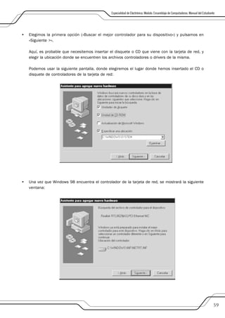 Especialidad de Electrónica. Modulo: Ensamblaje de Computadoras. Manual del Estudiante




•   Elegimos la primera opción («Buscar el mejor controlador para su dispositivo») y pulsamos en
    «Siguiente >».

    Aquí, es probable que necesitemos insertar el disquete o CD que viene con la tarjeta de red, y
    elegir la ubicación donde se encuentren los archivos controladores o drivers de la misma.

    Podemos usar la siguiente pantalla, donde elegiremos el lugar donde hemos insertado el CD o
    disquete de controladores de la tarjeta de red:




•   Una vez que Windows 98 encuentra el controlador de la tarjeta de red, se mostrará la siguiente
    ventana:




                                                                                                                                     59
 