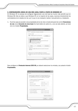 Especialidad de Electrónica. Modulo: Ensamblaje de Computadoras. Manual del Estudiante




2. CONFIGURACIÓN LÓGICA DE UNA RED LOCAL PUNTO A PUNTO EN WINDOWS XP
En Windows XP, el proceso de configurar lógicamente una red local es mucho más sencillo que en
Windows 98. Esto se debe a que Windows XP, en la mayoría de los casos, reconoce directamente los
controladores de la tarjeta de red, por lo que no es necesario realizar manualmente su instalación.

1. El primer paso es acceder a las propiedades de la red, bien a través del panel de control Conexiones
   de red, ícono Conexión de área local. Se hará doble clic sobre él, y una vez este abierto, se hará
   clic en el botón Propiedades.




Para configurar el Protocolo Internet (TCP/IP), se deberá seleccionar la entrada y se pulsará el botón
Propiedades.




                                                                                                                                       63
 