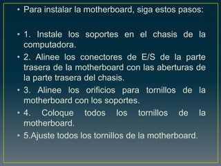 • Para instalar la motherboard, siga estos pasos:

• 1. Instale los soportes en el chasis de la
  computadora.
• 2. Alinee los conectores de E/S de la parte
  trasera de la motherboard con las aberturas de
  la parte trasera del chasis.
• 3. Alinee los orificios para tornillos de la
  motherboard con los soportes.
• 4. Coloque todos los tornillos de la
  motherboard.
• 5.Ajuste todos los tornillos de la motherboard.
 
