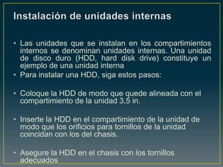 • Las unidades que se instalan en los compartimientos
  internos se denominan unidades internas. Una unidad
  de disco duro (HDD, hard disk drive) constituye un
  ejemplo de una unidad interna
• Para instalar una HDD, siga estos pasos:

• Coloque la HDD de modo que quede alineada con el
  compartimiento de la unidad 3,5 in.

• Inserte la HDD en el compartimiento de la unidad de
  modo que los orificios para tornillos de la unidad
  coincidan con los del chasis.

• Asegure la HDD en el chasis con los tornillos
  adecuados
 