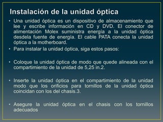 • Una unidad óptica es un dispositivo de almacenamiento que
  lee y escribe información en CD y DVD. El conector de
  alimentación Molex suministra energía a la unidad óptica
  desdela fuente de energía. El cable PATA conecta la unidad
  óptica a la motherboard.
• Para instalar la unidad óptica, siga estos pasos:

• Coloque la unidad óptica de modo que quede alineada con el
  compartimiento de la unidad de 5,25 in.2.

• Inserte la unidad óptica en el compartimiento de la unidad
  modo que los orificios para tornillos de la unidad óptica
  coincidan con los del chasis.3.

• Asegure la unidad óptica en el chasis con los tornillos
  adecuados
 