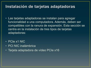 • Las tarjetas adaptadoras se instalan para agregar
  funcionalidad a una computadora. Además, deben ser
  compatibles con la ranura de expansión. Esta sección se
  centra en la instalación de tres tipos de tarjetas
  adaptadoras:

• PCIe x1 NIC
• PCI NIC inalámbrica
• Tarjeta adaptadora de vídeo PCIe x16
 