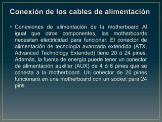 • Conexiones de alimentación de la motherboard Al
  igual que otros componentes, las motherboards
  necesitan electricidad para funcionar. El conector de
  alimentación de tecnología avanzada extendida (ATX,
  Advanced Technology Extended) tiene 20 ó 24 pines.
  Además, la fuente de energía puede tener un conector
  de alimentación auxiliar (AUX) de 4 ó 6 pines que se
  conecta a la motherboard. Un conector de 20 pines
  funcionará en una motherboard con un socket para 24
  pins
 