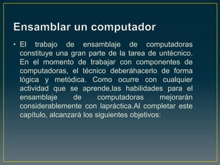 • El trabajo de ensamblaje de computadoras
  constituye una gran parte de la tarea de untécnico.
  En el momento de trabajar con componentes de
  computadoras, el técnico deberáhacerlo de forma
  lógica y metódica. Como ocurre con cualquier
  actividad que se aprende,las habilidades para el
  ensamblaje       de      computadoras       mejorarán
  considerablemente con lapráctica.Al completar este
  capítulo, alcanzará los siguientes objetivos:
 