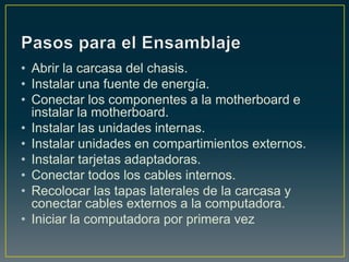 • Abrir la carcasa del chasis.
• Instalar una fuente de energía.
• Conectar los componentes a la motherboard e
  instalar la motherboard.
• Instalar las unidades internas.
• Instalar unidades en compartimientos externos.
• Instalar tarjetas adaptadoras.
• Conectar todos los cables internos.
• Recolocar las tapas laterales de la carcasa y
  conectar cables externos a la computadora.
• Iniciar la computadora por primera vez
 