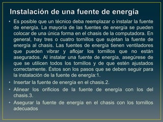 • Es posible que un técnico deba reemplazar o instalar la fuente
  de energía. La mayoría de las fuentes de energía se pueden
  colocar de una única forma en el chasis de la computadora. En
  general, hay tres o cuatro tornillos que sujetan la fuente de
  energía al chasis. Las fuentes de energía tienen ventiladores
  que pueden vibrar y aflojar los tornillos que no están
  asegurados. Al instalar una fuente de energía, asegúrese de
  que se utilicen todos los tornillos y de que estén ajustados
  correctamente. Éstos son los pasos que se deben seguir para
  la instalación de la fuente de energía:1.
• Insertar la fuente de energía en el chasis.2.
• Alinear los orificios de la fuente de energía con los del
  chasis.3.
• Asegurar la fuente de energía en el chasis con los tornillos
  adecuados
 