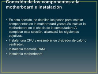 • En esta sección, se detallan los pasos para instalar
  componentes en la motherboard ydespués instalar la
  motherboard en el chasis de la computadora.Al
  completar esta sección, alcanzará los siguientes
  objetivos:
• Instalar una CPU y ensamblar un disipador de calor o
  ventilador.
• Instalar la memoria RAM.
• Instalar la motherboard
 