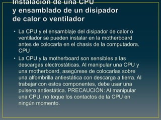 • La CPU y el ensamblaje del disipador de calor o
  ventilador se pueden instalar en la motherboard
  antes de colocarla en el chasis de la computadora.
  CPU
• La CPU y la motherboard son sensibles a las
  descargas electrostáticas. Al manipular una CPU y
  una motherboard, asegúrese de colocarlas sobre
  una alfombrilla antiestática con descarga a tierra. Al
  trabajar con estos componentes, debe usar una
  pulsera antiestática. PRECAUCIÓN: Al manipular
  una CPU, no toque los contactos de la CPU en
  ningún momento.
 