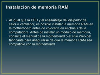 • Al igual que la CPU y el ensamblaje del disipador de
  calor o ventilador, es posible instalar la memoria RAM en
  la motherboard antes de colocarla en el chasis de la
  computadora. Antes de instalar un módulo de memoria,
  consulte el manual de la motherboard o el sitio Web del
  fabricante para asegurarse de que la memoria RAM sea
  compatible con la motherboard.
 