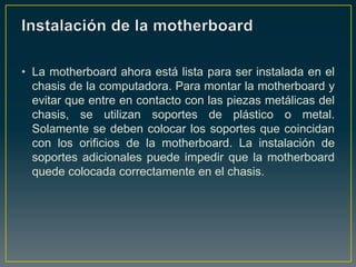 • La motherboard ahora está lista para ser instalada en el
  chasis de la computadora. Para montar la motherboard y
  evitar que entre en contacto con las piezas metálicas del
  chasis, se utilizan soportes de plástico o metal.
  Solamente se deben colocar los soportes que coincidan
  con los orificios de la motherboard. La instalación de
  soportes adicionales puede impedir que la motherboard
  quede colocada correctamente en el chasis.
 