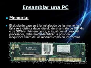 Ensamblar una PC
   Memoria:
   El siguiente paso será la instalación de las memorias.
    Esta será distinta dependiendo de si se trata de DIMM's
    o de SIMM's. Primeramente, al igual que el caso del
    procesador, deberemos identificar la posición
    inequivoca tanto de los módulos como en los zócalos.
 